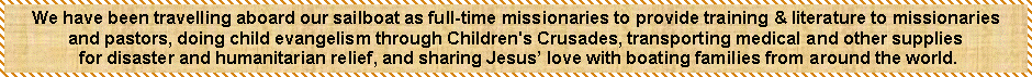Text Box: We have been travelling aboard our sailboat as full-time missionaries to provide training & literature to missionariesand pastors, doing child evangelism through Children's Crusades, transporting medical and other supplies for disaster and humanitarian relief, and sharing Jesus love with boating families from around the world.