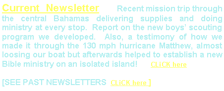 Text Box: Current Newsletter   Recent mission trip through the central Bahamas delivering supplies and doing ministry at every stop.  Report on the new boys scouting program we developed.  Also, a testimony of how we made it through the 130 mph hurricane Matthew, almost loosing our boat but afterwards helped to establish a new Bible ministry on an isolated island!      CLiCK here[SEE PAST NEWSLETTERS  CLiCK here ]